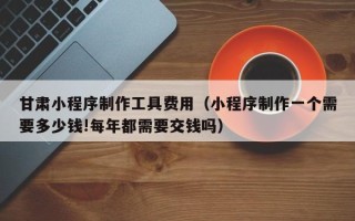 丰城甘肃小程序制作工具费用（小程序制作一个需要多少钱!每年都需要交钱吗）