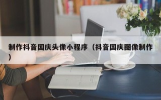 丰城制作抖音国庆头像小程序（抖音国庆图像制作）