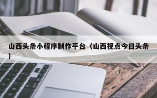 丰城山西头条小程序制作平台（山西视点今日头条）